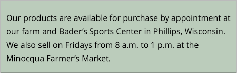 Our products are available for purchase by appointment at our farm and Bader’s Sports Center in Phillips, Wisconsin.  We also sell on Fridays from 8 a.m. to 1 p.m. at the Minocqua Farmer’s Market.