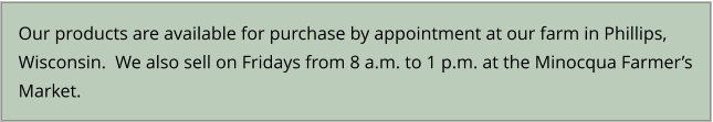 Our products are available for purchase by appointment at our farm in Phillips, Wisconsin.  We also sell on Fridays from 8 a.m. to 1 p.m. at the Minocqua Farmer’s Market.