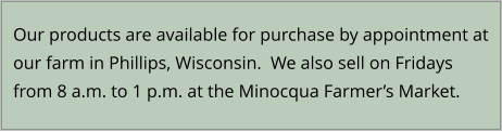 Our products are available for purchase by appointment at our farm in Phillips, Wisconsin.  We also sell on Fridays from 8 a.m. to 1 p.m. at the Minocqua Farmer’s Market.